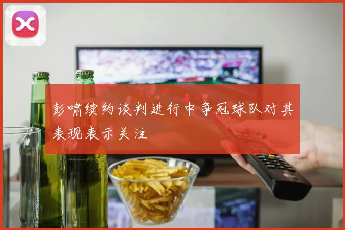 彭啸续约谈判进行中争冠球队对其表现表示关注