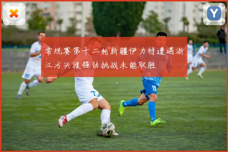 常规赛第十二轮新疆伊力特遭遇浙江方兴渡强劲挑战未能取胜