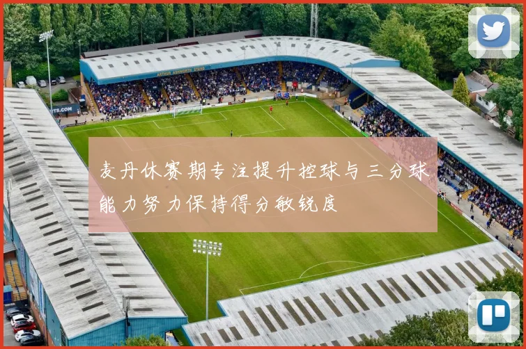 麦丹休赛期专注提升控球与三分球能力努力保持得分敏锐度