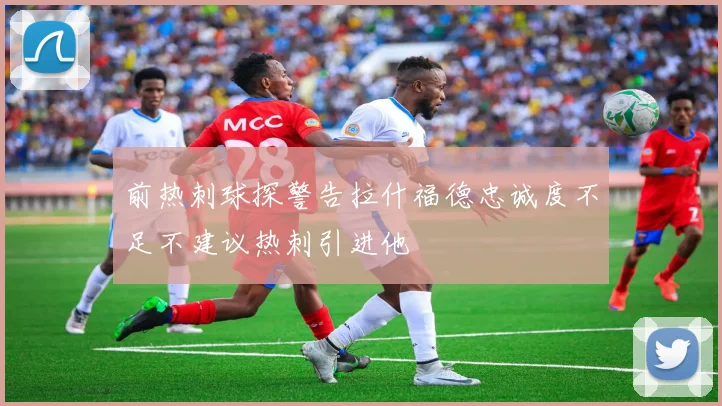 前热刺球探警告拉什福德忠诚度不足不建议热刺引进他