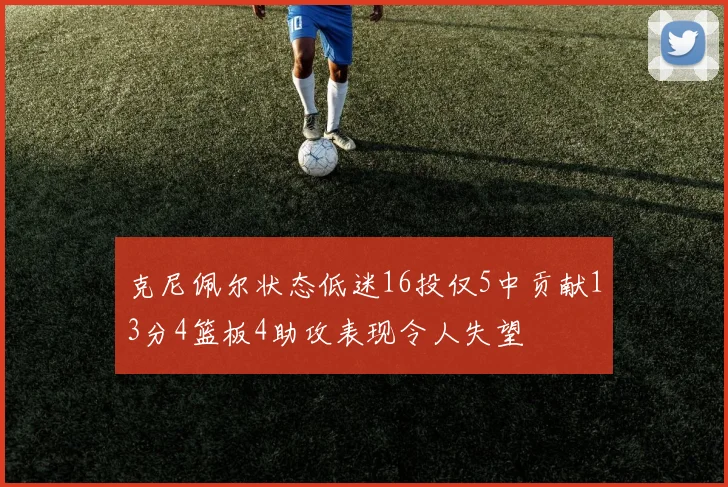 克尼佩尔状态低迷16投仅5中贡献13分4篮板4助攻表现令人失望