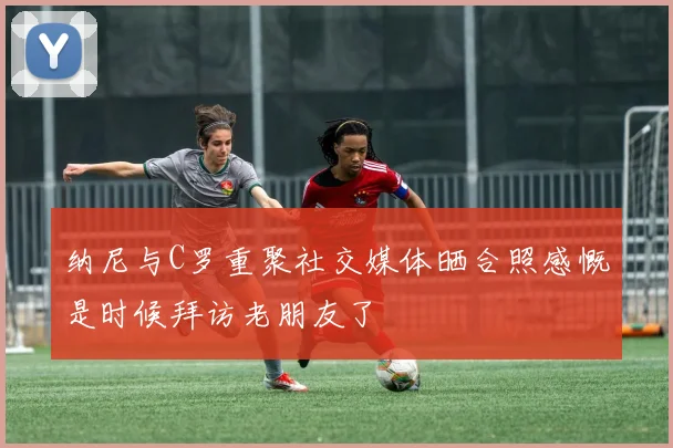 纳尼与C罗重聚社交媒体晒合照感慨是时候拜访老朋友了