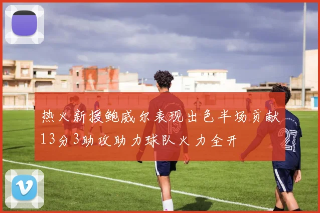 热火新援鲍威尔表现出色半场贡献13分3助攻助力球队火力全开