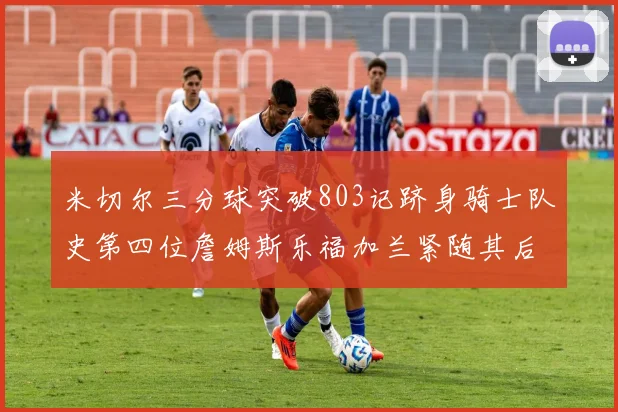 米切尔三分球突破803记跻身骑士队史第四位詹姆斯乐福加兰紧随其后