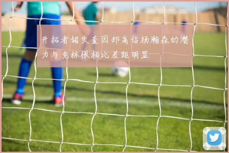 开拓者错失奎因却高估杨瀚森的潜力与克林根相比差距明显