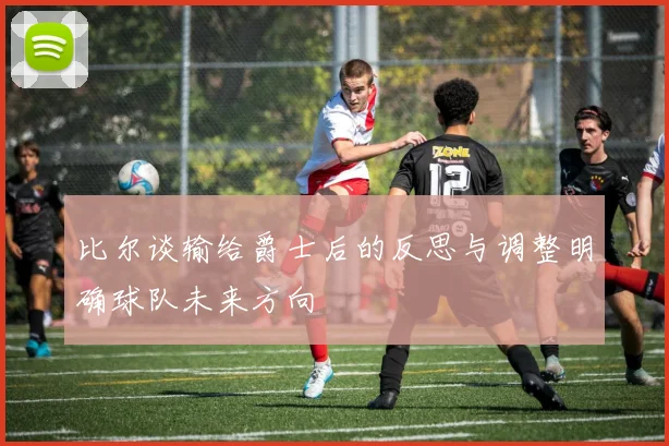 比尔谈输给爵士后的反思与调整明确球队未来方向
