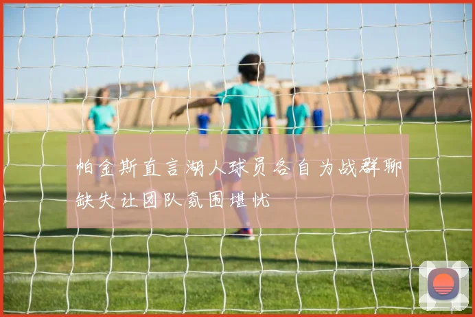 帕金斯直言湖人球员各自为战群聊缺失让团队氛围堪忧