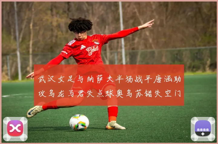 武汉女足与纳萨夫半场战平唐涵助攻乌龙马君失点球奥乌苏错失空门良机
