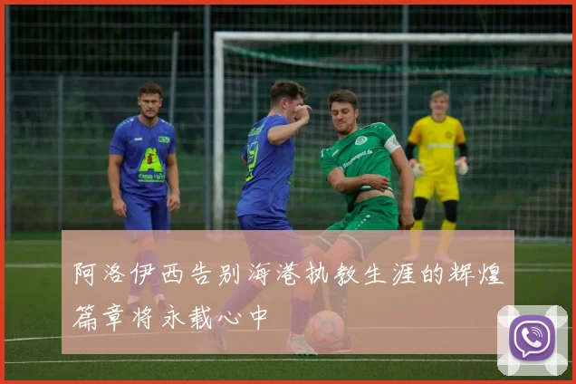 阿洛伊西告别海港执教生涯的辉煌篇章将永载心中