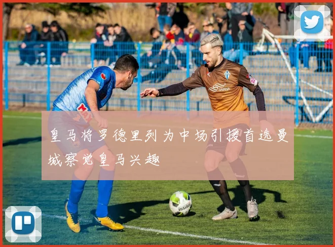 皇马将罗德里列为中场引援首选曼城察觉皇马兴趣
