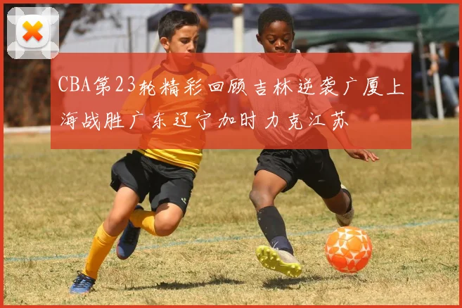 CBA第23轮精彩回顾吉林逆袭广厦上海战胜广东辽宁加时力克江苏