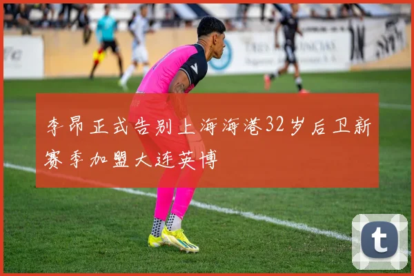 李昂正式告别上海海港32岁后卫新赛季加盟大连英博