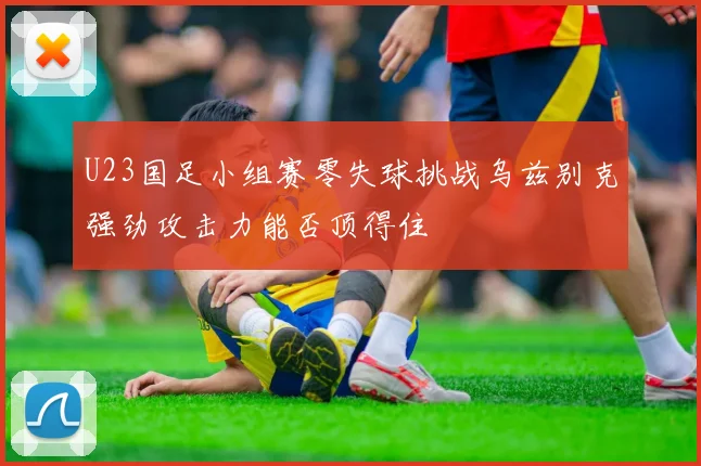 U23国足小组赛零失球挑战乌兹别克强劲攻击力能否顶得住