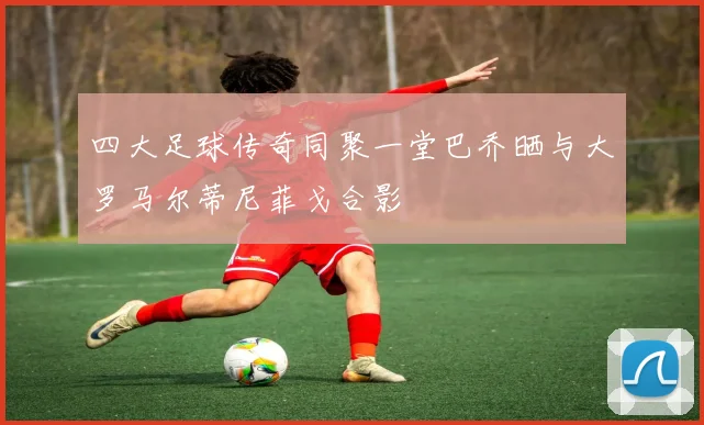 四大足球传奇同聚一堂巴乔晒与大罗马尔蒂尼菲戈合影