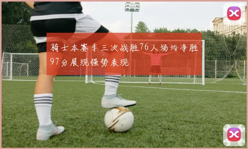 骑士本赛季三次战胜76人场均净胜97分展现强势表现