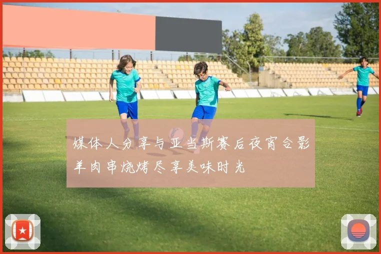 媒体人分享与亚当斯赛后夜宵合影羊肉串烧烤尽享美味时光