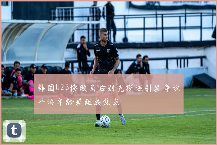 韩国U23惨败乌兹别克斯坦引发争议平均年龄差距成焦点
