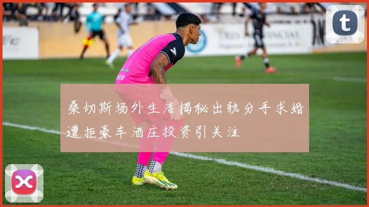 桑切斯场外生活揭秘出轨分手求婚遭拒豪车酒庄投资引关注