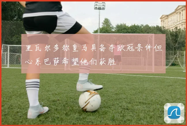 里瓦尔多称皇马具备夺欧冠条件但心系巴萨希望他们获胜