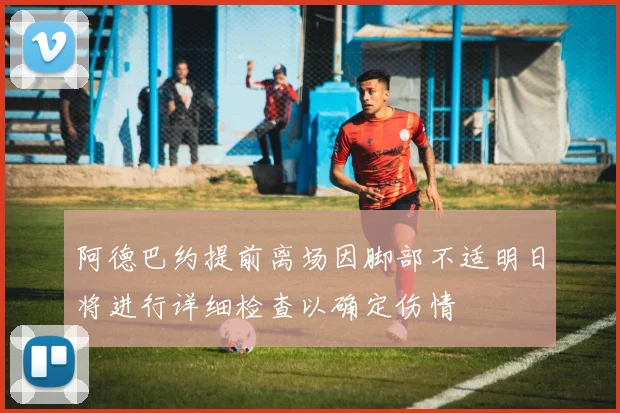 阿德巴约提前离场因脚部不适明日将进行详细检查以确定伤情