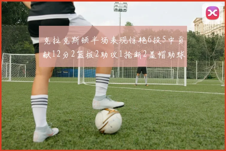 克拉克斯顿半场表现惊艳6投5中贡献12分2篮板2助攻1抢断2盖帽助球队领先