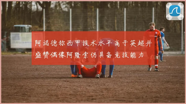 阿诺德称西甲技术水平高于英超并盛赞偶像阿隆索仍具备竞技能力