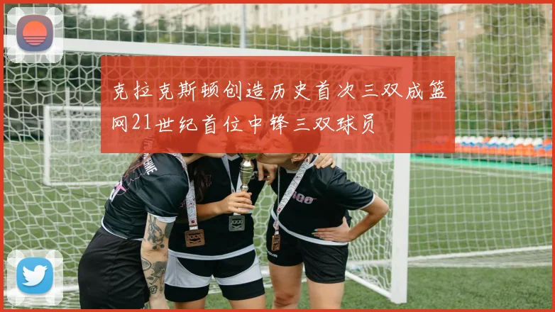 克拉克斯顿创造历史首次三双成篮网21世纪首位中锋三双球员