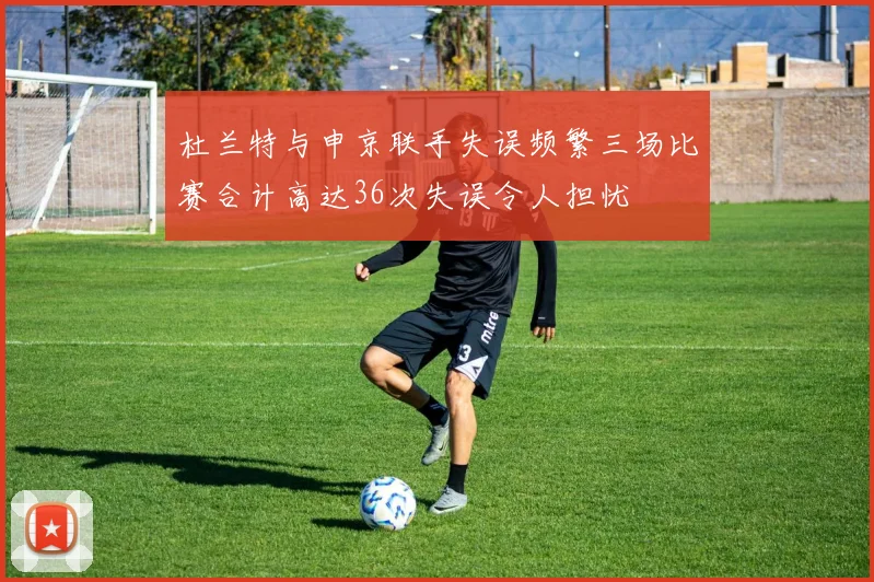 杜兰特与申京联手失误频繁三场比赛合计高达36次失误令人担忧