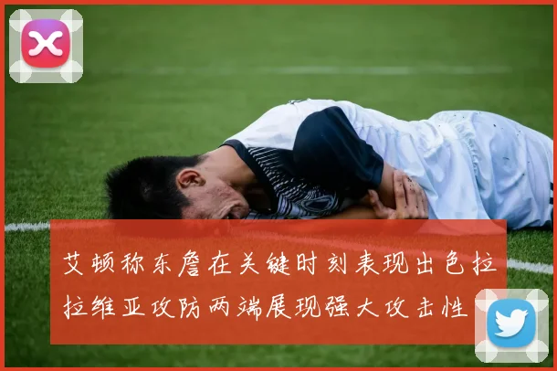 艾顿称东詹在关键时刻表现出色拉拉维亚攻防两端展现强大攻击性