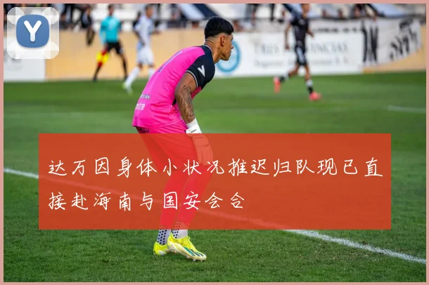 达万因身体小状况推迟归队现已直接赴海南与国安会合