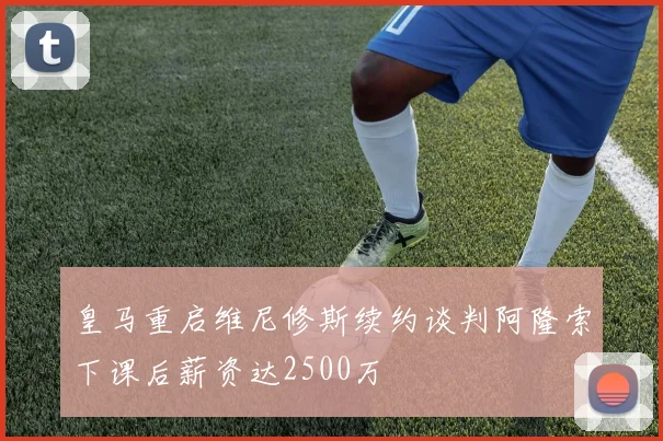 皇马重启维尼修斯续约谈判阿隆索下课后薪资达2500万